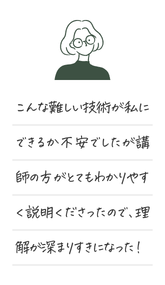 こんな難しい技術が私にできるか不安でしたが講師の方がとてもわかりやすく説明くださったので、理解が深まりすきになった！
